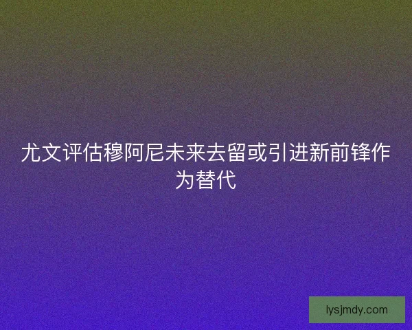 尤文评估穆阿尼未来去留或引进新前锋作为替代 尤文评估穆阿尼未来去留或引进新前锋作为替代