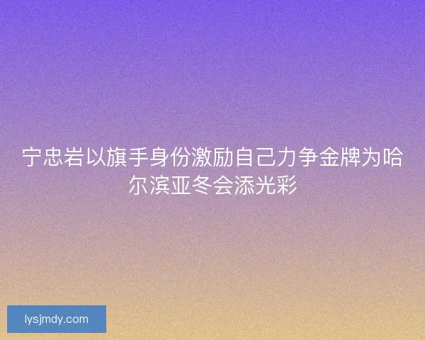 宁忠岩以旗手身份激励自己力争金牌为哈尔滨亚冬会添光彩 宁忠岩以旗手身份激励自己力争金牌为哈尔滨亚冬会添光彩