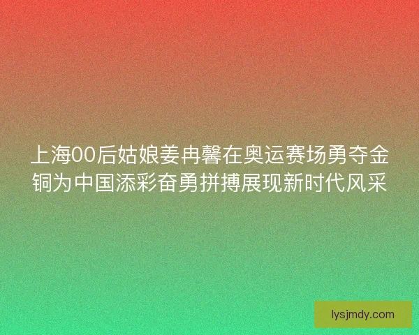 上海00后姑娘姜冉馨在奥运赛场勇夺金铜为中国添彩奋勇拼搏展现新时代风采