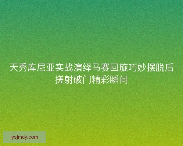 天秀库尼亚实战演绎马赛回旋巧妙摆脱后搓射破门精彩瞬间